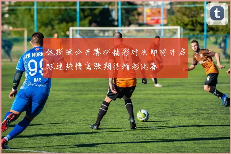 休斯顿公开赛杯精彩对决即将开启球迷热情高涨期待精彩比赛