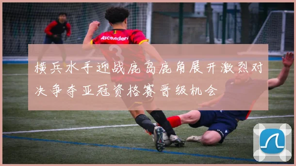 横兵水手迎战鹿岛鹿角展开激烈对决争夺亚冠资格赛晋级机会