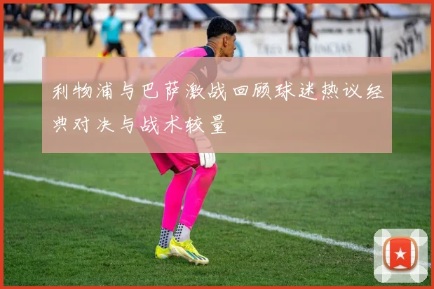 利物浦与巴萨激战回顾球迷热议经典对决与战术较量