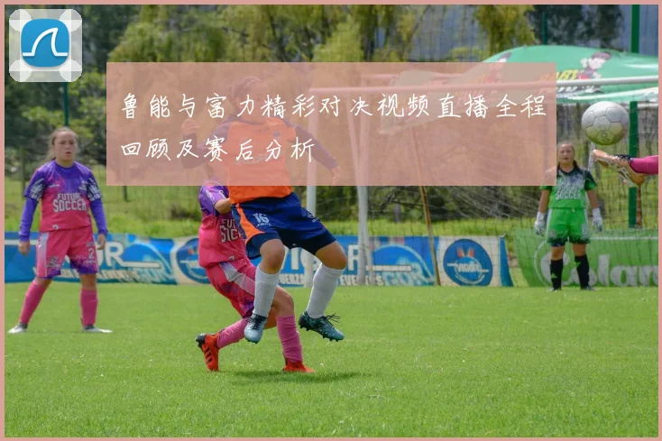鲁能与富力精彩对决视频直播全程回顾及赛后分析