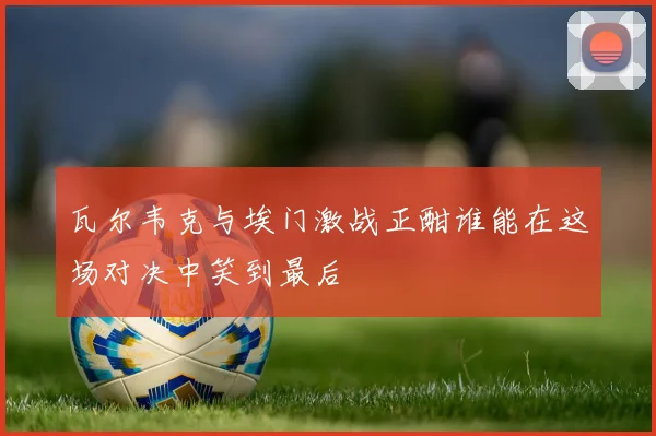 瓦尔韦克与埃门激战正酣谁能在这场对决中笑到最后