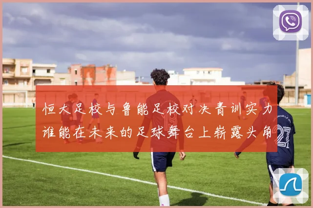 恒大足校与鲁能足校对决青训实力谁能在未来的足球舞台上崭露头角