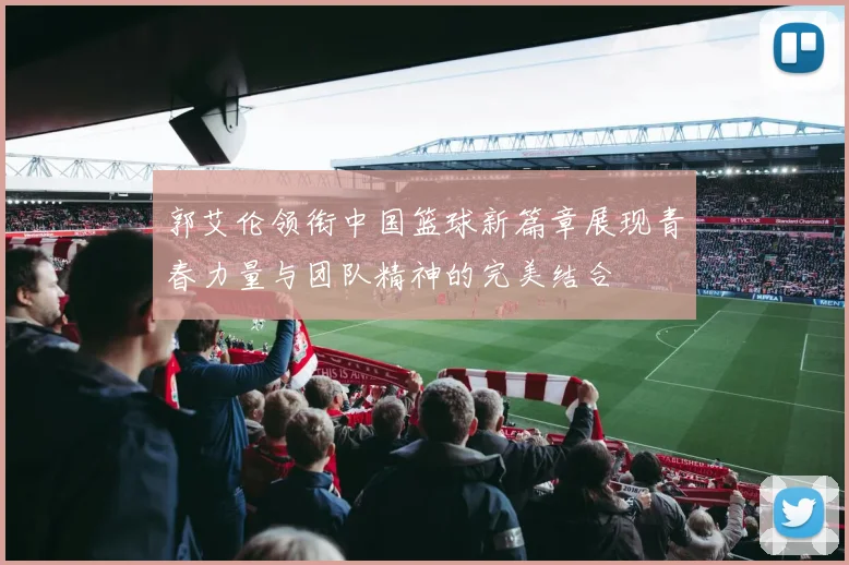 郭艾伦领衔中国篮球新篇章展现青春力量与团队精神的完美结合