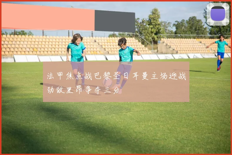 法甲焦点战巴黎圣日耳曼主场迎战劲敌里昂争夺三分