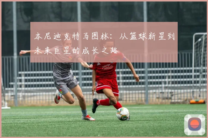 本尼迪克特马图林：从篮球新星到未来巨星的成长之路