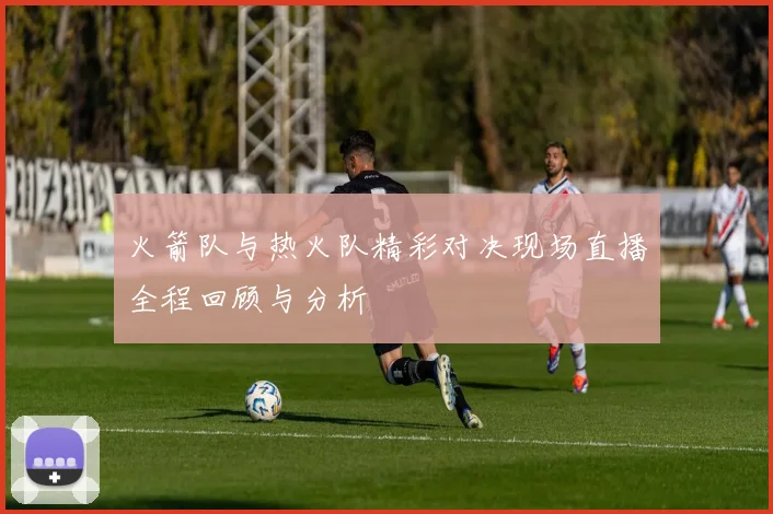 火箭队与热火队精彩对决现场直播全程回顾与分析