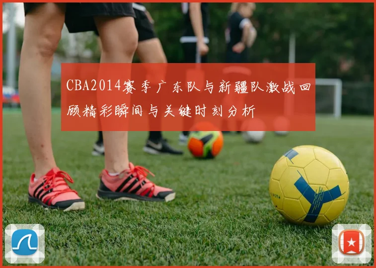 CBA2014赛季广东队与新疆队激战回顾精彩瞬间与关键时刻分析