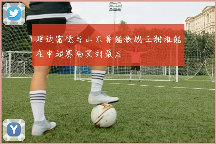 延边富德与山东鲁能激战正酣谁能在中超赛场笑到最后