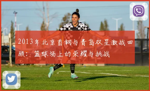 2013年北京首钢与青岛双星激战回顾：篮球场上的荣耀与挑战