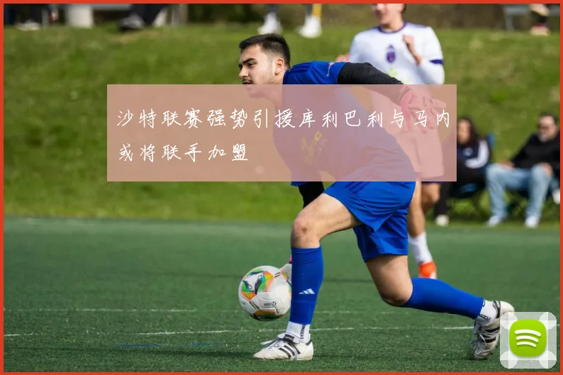 沙特联赛强势引援库利巴利与马内或将联手加盟