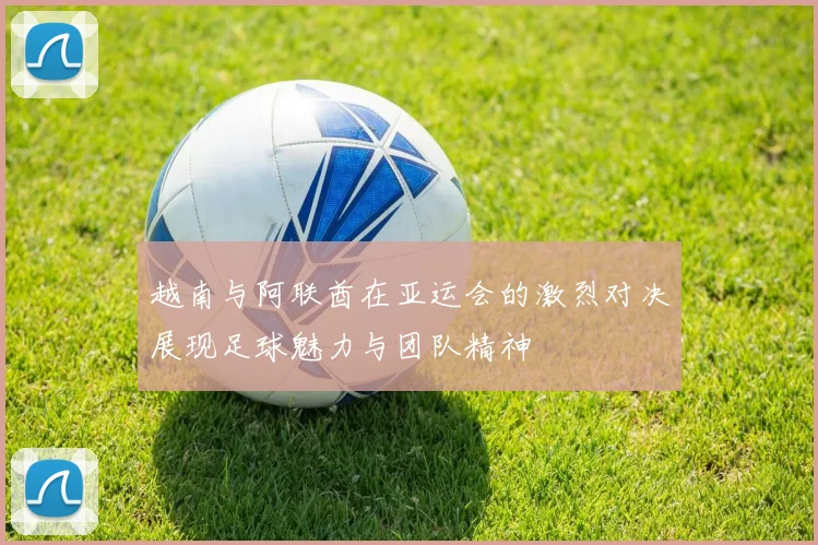 越南与阿联酋在亚运会的激烈对决展现足球魅力与团队精神