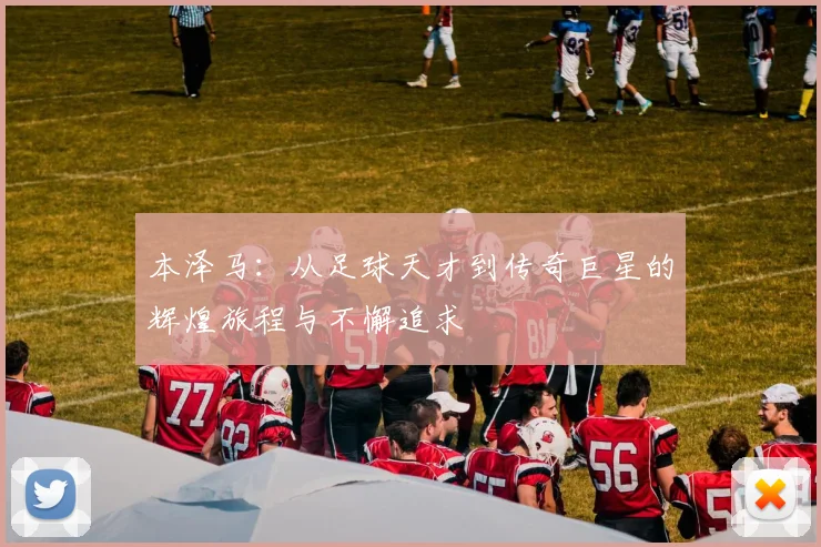 本泽马：从足球天才到传奇巨星的辉煌旅程与不懈追求