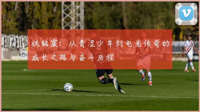祝铭震：从青涩少年到电竞传奇的成长之路与奋斗历程