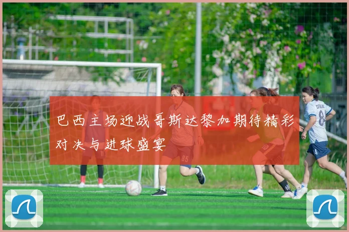 巴西主场迎战哥斯达黎加期待精彩对决与进球盛宴