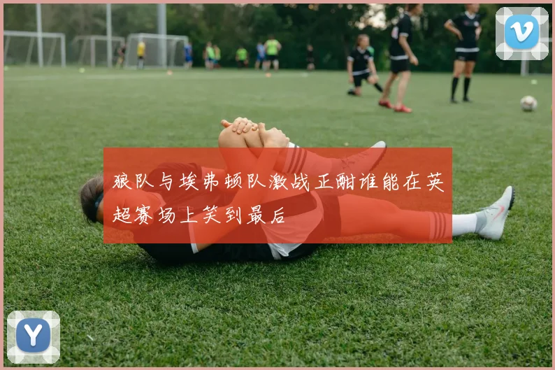 狼队与埃弗顿队激战正酣谁能在英超赛场上笑到最后