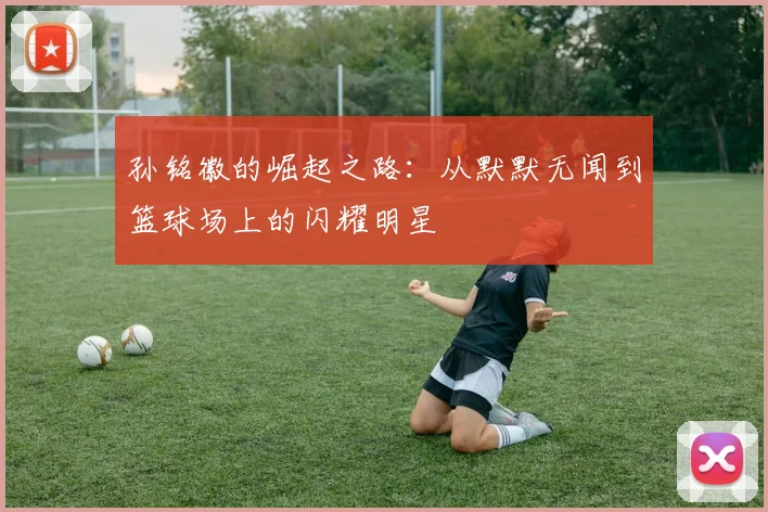 孙铭徽的崛起之路：从默默无闻到篮球场上的闪耀明星