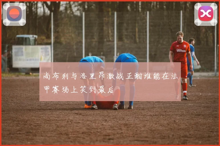 尚布利与洛里昂激战正酣谁能在法甲赛场上笑到最后