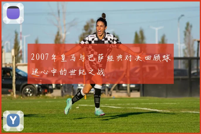 2007年皇马与巴萨经典对决回顾球迷心中的世纪之战